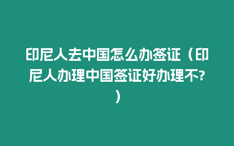 印尼人去中國怎么辦簽證（印尼人辦理中國簽證好辦理不?）