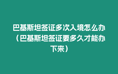 巴基斯坦簽證多次入境怎么辦（巴基斯坦簽證要多久才能辦下來）