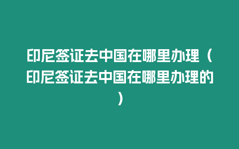 印尼簽證去中國在哪里辦理（印尼簽證去中國在哪里辦理的）