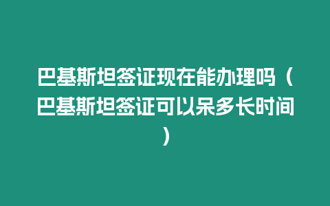 巴基斯坦簽證現(xiàn)在能辦理嗎（巴基斯坦簽證可以呆多長時間）