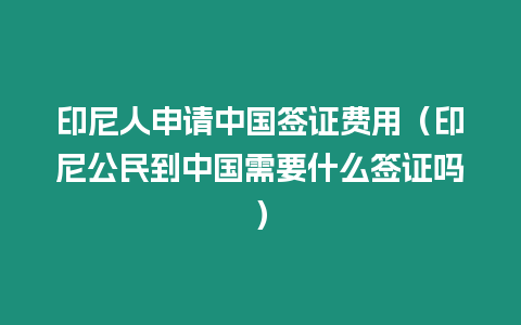 印尼人申請中國簽證費用（印尼公民到中國需要什么簽證嗎）