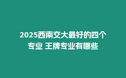 2025西南交大最好的四個(gè)專業(yè) 王牌專業(yè)有哪些