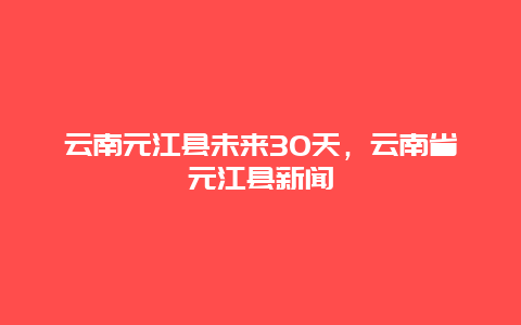 云南元江縣未來30天，云南省元江縣新聞