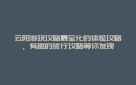 云陽游玩攻略最全化的體驗攻略，有趣的旅行攻略等你發現