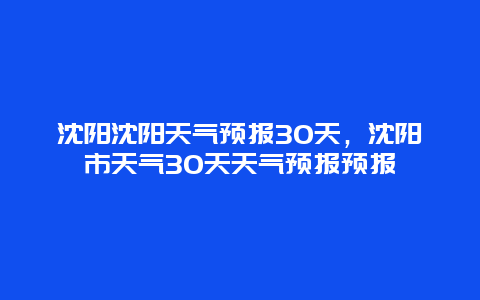 沈陽沈陽天氣預(yù)報(bào)30天，沈陽市天氣30天天氣預(yù)報(bào)預(yù)報(bào)