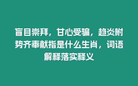 盲目崇拜，甘心受騙，趨炎附勢(shì)齊奉獻(xiàn)指是什么生肖，詞語(yǔ)解釋落實(shí)釋義