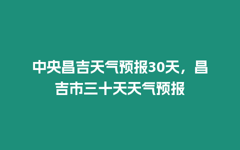 中央昌吉天氣預報30天，昌吉市三十天天氣預報