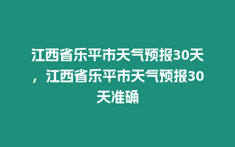 江西省樂平市天氣預(yù)報30天，江西省樂平市天氣預(yù)報30天準確