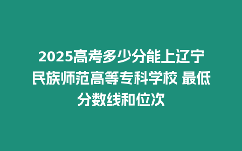 2025高考多少分能上遼寧民族師范高等專科學(xué)校 最低分?jǐn)?shù)線和位次