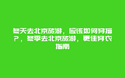 冬天去北京旅游，應該如何穿搭？，冬季去北京旅游，更佳穿衣指南