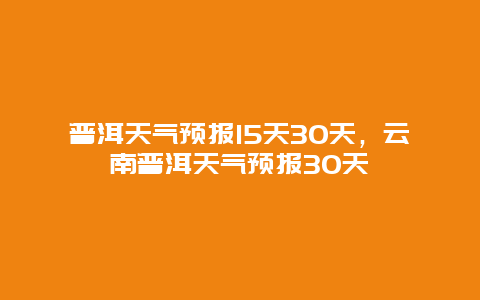 普洱天氣預報15天30天，云南普洱天氣預報30天