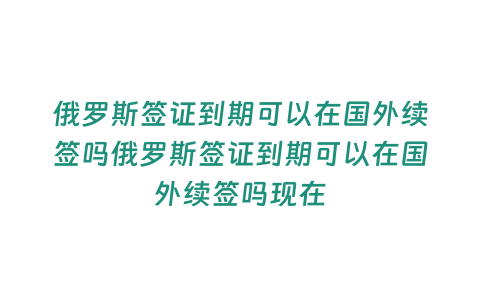 俄羅斯簽證到期可以在國外續簽嗎俄羅斯簽證到期可以在國外續簽嗎現在