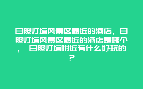 日照燈塔風(fēng)景區(qū)最近的酒店，日照燈塔風(fēng)景區(qū)最近的酒店是哪個(gè)， 日照燈塔附近有什么好玩的？