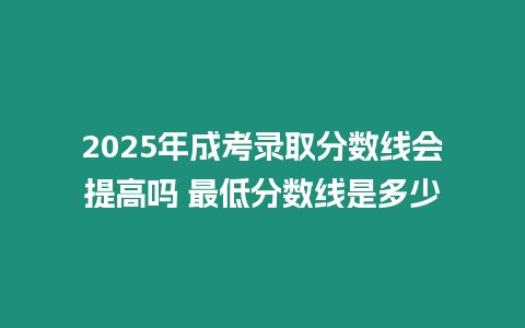 2025年成考錄取分?jǐn)?shù)線會提高嗎 最低分?jǐn)?shù)線是多少