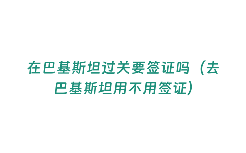 在巴基斯坦過關要簽證嗎（去巴基斯坦用不用簽證）