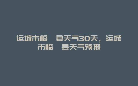 運(yùn)城市臨猗縣天氣30天，運(yùn)城市臨猗縣天氣預(yù)報(bào)