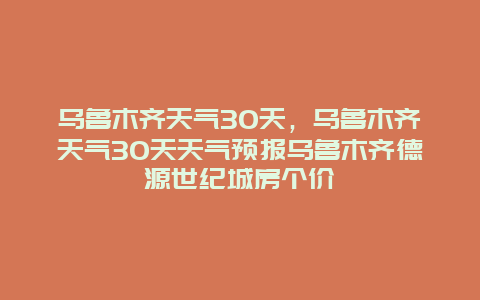 烏魯木齊天氣30天，烏魯木齊天氣30天天氣預報烏魯木齊德源世紀城房個價