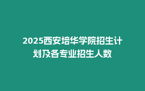 2025西安培華學院招生計劃及各專業招生人數