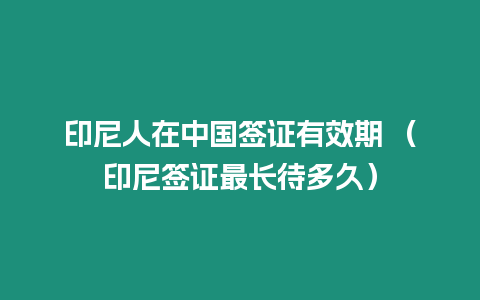 印尼人在中國簽證有效期 （印尼簽證最長待多久）