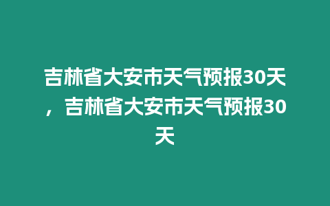 吉林省大安市天氣預報30天，吉林省大安市天氣預報30天