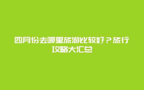 四月份去哪里旅游比較好？旅行攻略大匯總