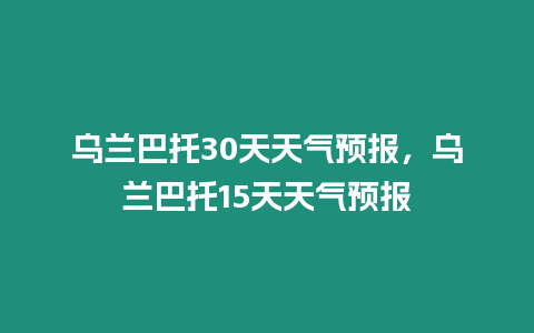 烏蘭巴托30天天氣預(yù)報(bào)，烏蘭巴托15天天氣預(yù)報(bào)