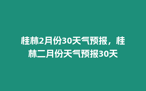 桂林2月份30天氣預報，桂林二月份天氣預報30天