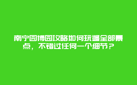 南寧園博園攻略如何玩遍全部景點，不錯過任何一個細節(jié)？