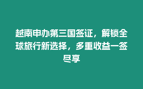 越南申辦第三國簽證，解鎖全球旅行新選擇，多重收益一簽盡享