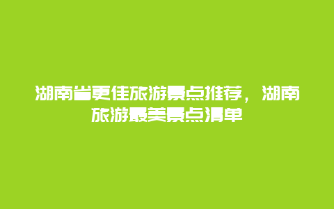 湖南省更佳旅游景點(diǎn)推薦，湖南旅游最美景點(diǎn)清單