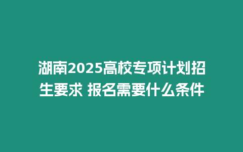 湖南2025高校專項(xiàng)計(jì)劃招生要求 報(bào)名需要什么條件