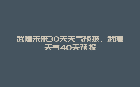 武隆未來30天天氣預報，武隆天氣40天預報