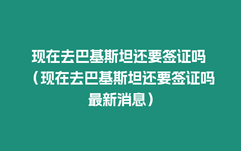 現在去巴基斯坦還要簽證嗎 （現在去巴基斯坦還要簽證嗎最新消息）