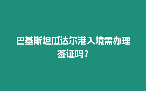 巴基斯坦瓜達爾港入境需辦理簽證嗎？