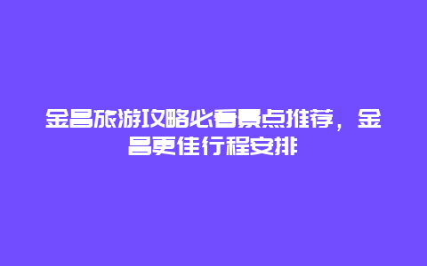 金昌旅游攻略必看景點推薦，金昌更佳行程安排