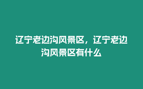 遼寧老邊溝風景區，遼寧老邊溝風景區有什么