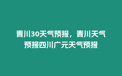 青川30天氣預(yù)報(bào)，青川天氣預(yù)報(bào)四川廣元天氣預(yù)報(bào)