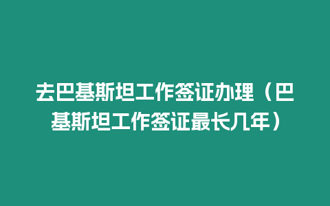 去巴基斯坦工作簽證辦理（巴基斯坦工作簽證最長幾年）