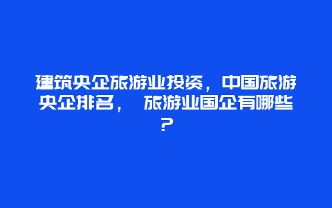 建筑央企旅游業投資，中國旅游央企排名， 旅游業國企有哪些？