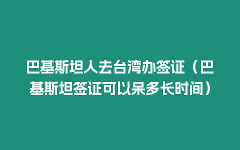 巴基斯坦人去臺灣辦簽證（巴基斯坦簽證可以呆多長時間）