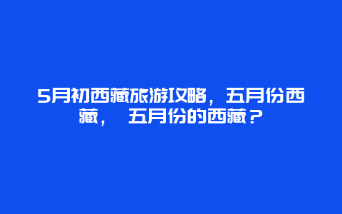 5月初西藏旅游攻略，五月份西藏， 五月份的西藏？