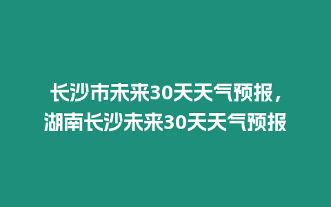 長沙市未來30天天氣預報，湖南長沙未來30天天氣預報