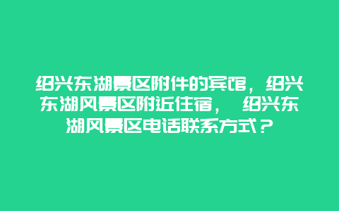 紹興東湖景區附件的賓館，紹興東湖風景區附近住宿， 紹興東湖風景區電話聯系方式？