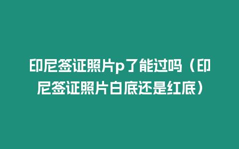 印尼簽證照片p了能過嗎（印尼簽證照片白底還是紅底）