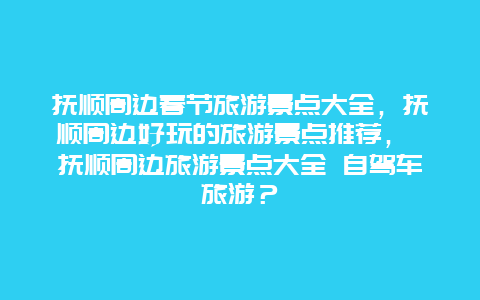 撫順周邊春節旅游景點大全，撫順周邊好玩的旅游景點推薦， 撫順周邊旅游景點大全 自駕車旅游？