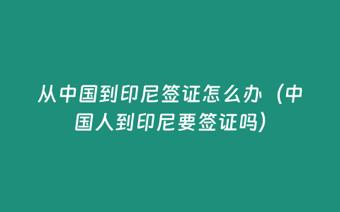 從中國到印尼簽證怎么辦（中國人到印尼要簽證嗎）