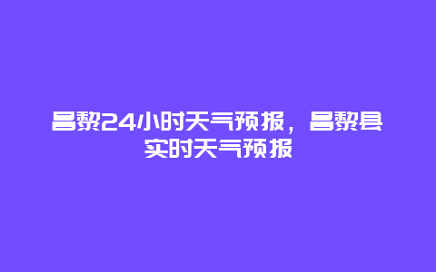 昌黎24小時天氣預報，昌黎縣實時天氣預報