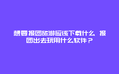 想要報團旅游應該下載什么 報團出去玩用什么軟件？