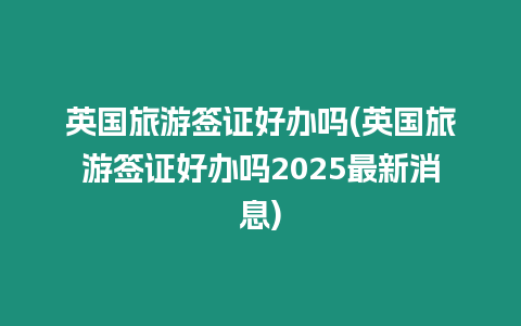 英國旅游簽證好辦嗎(英國旅游簽證好辦嗎2025最新消息)