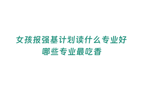 女孩報強基計劃讀什么專業好 哪些專業最吃香